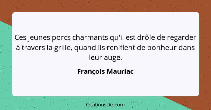 Ces jeunes porcs charmants qu'il est drôle de regarder à travers la grille, quand ils reniflent de bonheur dans leur auge.... - François Mauriac