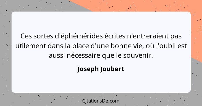 Ces sortes d'éphémérides écrites n'entreraient pas utilement dans la place d'une bonne vie, où l'oubli est aussi nécessaire que le so... - Joseph Joubert