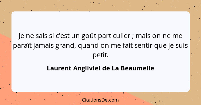 Je ne sais si c'est un goût particulier ; mais on ne me paraît jamais grand, quand on me fait sentir que je s... - Laurent Angliviel de La Beaumelle