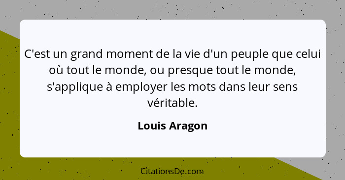 C'est un grand moment de la vie d'un peuple que celui où tout le monde, ou presque tout le monde, s'applique à employer les mots dans l... - Louis Aragon