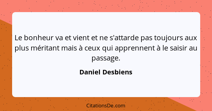 Le bonheur va et vient et ne s'attarde pas toujours aux plus méritant mais à ceux qui apprennent à le saisir au passage.... - Daniel Desbiens