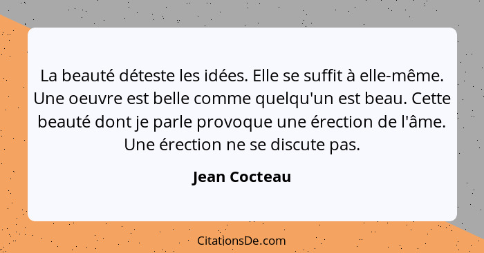 La beauté déteste les idées. Elle se suffit à elle-même. Une oeuvre est belle comme quelqu'un est beau. Cette beauté dont je parle prov... - Jean Cocteau