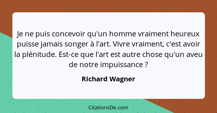 Je ne puis concevoir qu'un homme vraiment heureux puisse jamais songer à l'art. Vivre vraiment, c'est avoir la plénitude. Est-ce que... - Richard Wagner