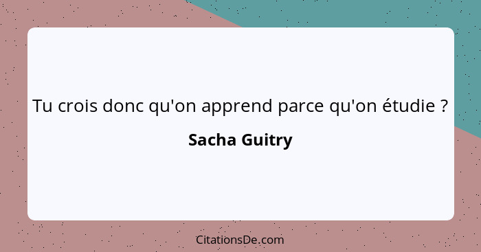 Tu crois donc qu'on apprend parce qu'on étudie ?... - Sacha Guitry