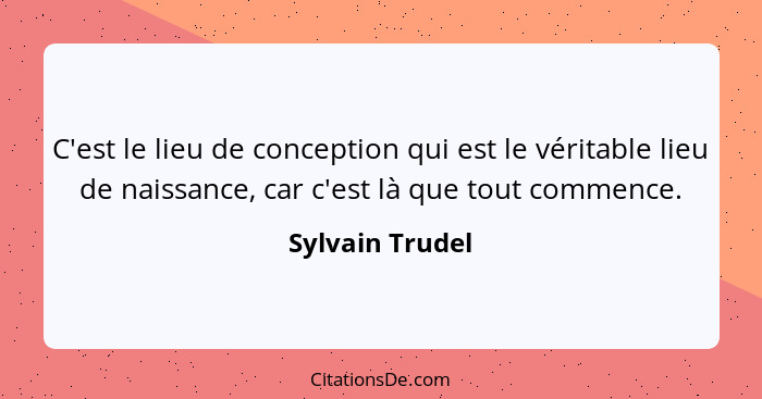 C'est le lieu de conception qui est le véritable lieu de naissance, car c'est là que tout commence.... - Sylvain Trudel