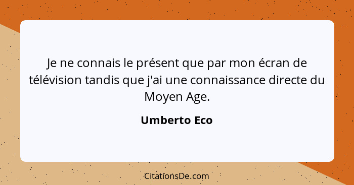 Je ne connais le présent que par mon écran de télévision tandis que j'ai une connaissance directe du Moyen Age.... - Umberto Eco