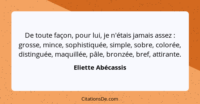 De toute façon, pour lui, je n'étais jamais assez : grosse, mince, sophistiquée, simple, sobre, colorée, distinguée, maquillé... - Eliette Abécassis