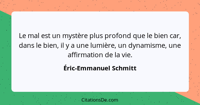 Le mal est un mystère plus profond que le bien car, dans le bien, il y a une lumière, un dynamisme, une affirmation de la vie.... - Éric-Emmanuel Schmitt