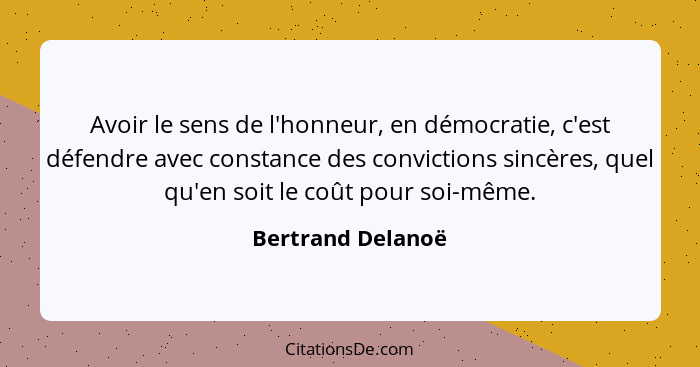 Avoir le sens de l'honneur, en démocratie, c'est défendre avec constance des convictions sincères, quel qu'en soit le coût pour soi... - Bertrand Delanoë