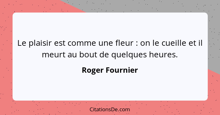 Le plaisir est comme une fleur : on le cueille et il meurt au bout de quelques heures.... - Roger Fournier