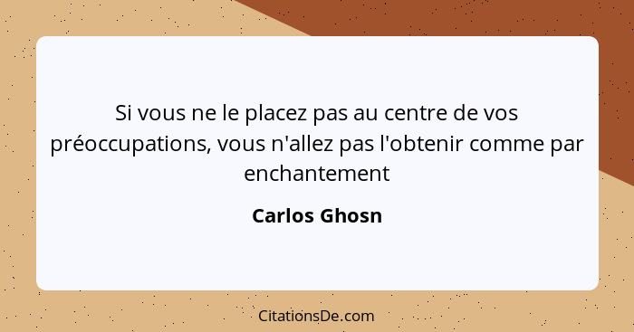 Si vous ne le placez pas au centre de vos préoccupations, vous n'allez pas l'obtenir comme par enchantement... - Carlos Ghosn