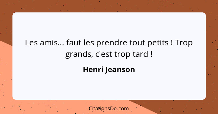 Les amis... faut les prendre tout petits ! Trop grands, c'est trop tard !... - Henri Jeanson