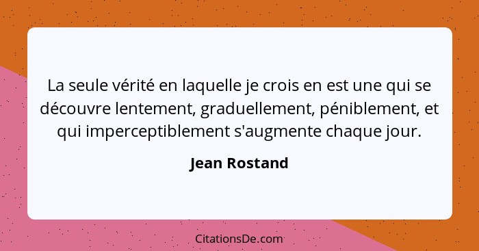 La seule vérité en laquelle je crois en est une qui se découvre lentement, graduellement, péniblement, et qui imperceptiblement s'augme... - Jean Rostand