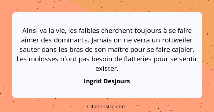 Ainsi va la vie, les faibles cherchent toujours à se faire aimer des dominants. Jamais on ne verra un rottweiler sauter dans les bra... - Ingrid Desjours