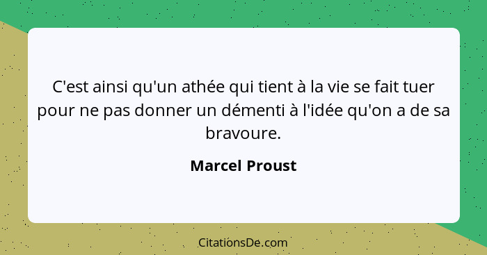 C'est ainsi qu'un athée qui tient à la vie se fait tuer pour ne pas donner un démenti à l'idée qu'on a de sa bravoure.... - Marcel Proust