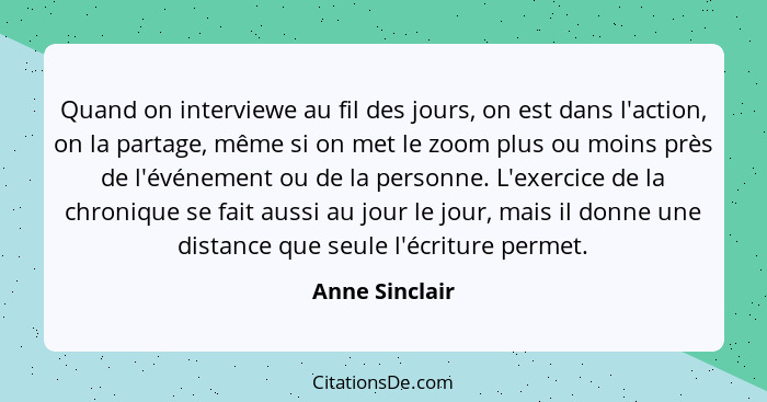 Quand on interviewe au fil des jours, on est dans l'action, on la partage, même si on met le zoom plus ou moins près de l'événement ou... - Anne Sinclair