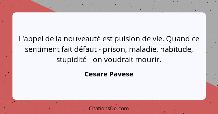 L'appel de la nouveauté est pulsion de vie. Quand ce sentiment fait défaut - prison, maladie, habitude, stupidité - on voudrait mourir... - Cesare Pavese