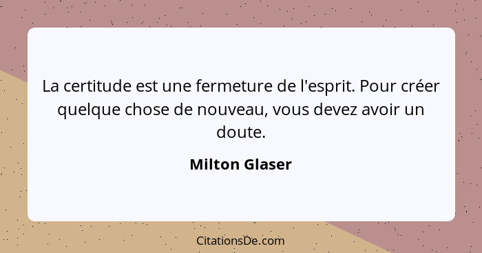 La certitude est une fermeture de l'esprit. Pour créer quelque chose de nouveau, vous devez avoir un doute.... - Milton Glaser