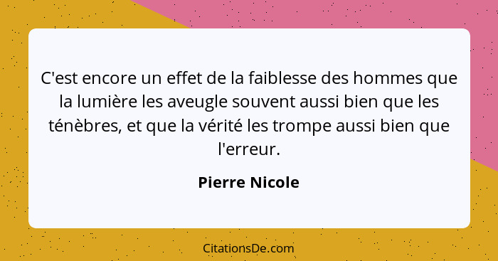 C'est encore un effet de la faiblesse des hommes que la lumière les aveugle souvent aussi bien que les ténèbres, et que la vérité les... - Pierre Nicole