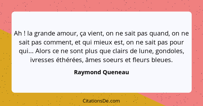 Ah ! la grande amour, ça vient, on ne sait pas quand, on ne sait pas comment, et qui mieux est, on ne sait pas pour qui... Alor... - Raymond Queneau