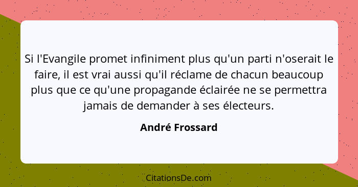 Si l'Evangile promet infiniment plus qu'un parti n'oserait le faire, il est vrai aussi qu'il réclame de chacun beaucoup plus que ce q... - André Frossard