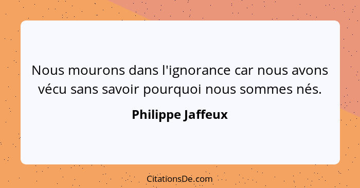 Nous mourons dans l'ignorance car nous avons vécu sans savoir pourquoi nous sommes nés.... - Philippe Jaffeux