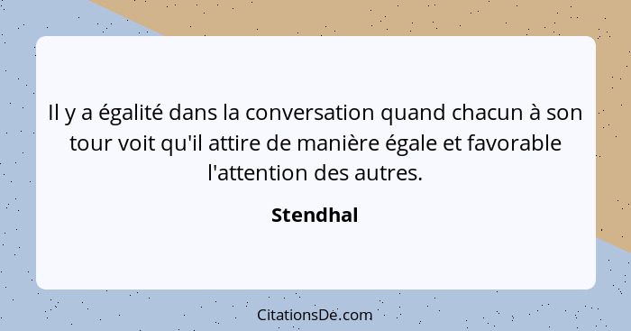 Il y a égalité dans la conversation quand chacun à son tour voit qu'il attire de manière égale et favorable l'attention des autres.... - Stendhal