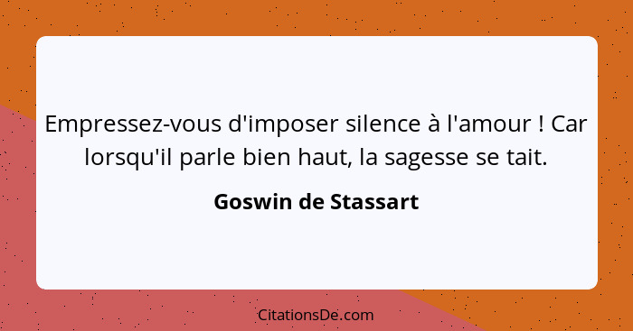 Empressez-vous d'imposer silence à l'amour ! Car lorsqu'il parle bien haut, la sagesse se tait.... - Goswin de Stassart