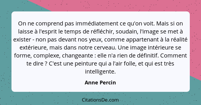 On ne comprend pas immédiatement ce qu'on voit. Mais si on laisse à l'esprit le temps de réfléchir, soudain, l'image se met à exister -... - Anne Percin