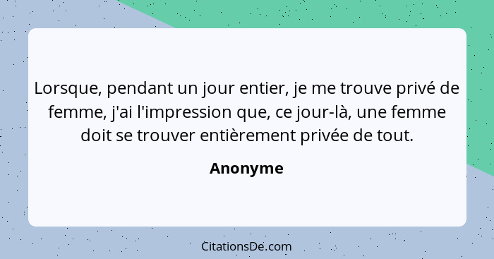 Lorsque, pendant un jour entier, je me trouve privé de femme, j'ai l'impression que, ce jour-là, une femme doit se trouver entièrement privé... - Anonyme