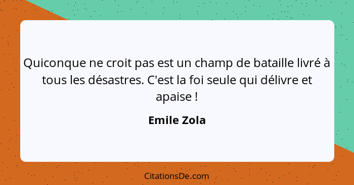 Quiconque ne croit pas est un champ de bataille livré à tous les désastres. C'est la foi seule qui délivre et apaise !... - Emile Zola