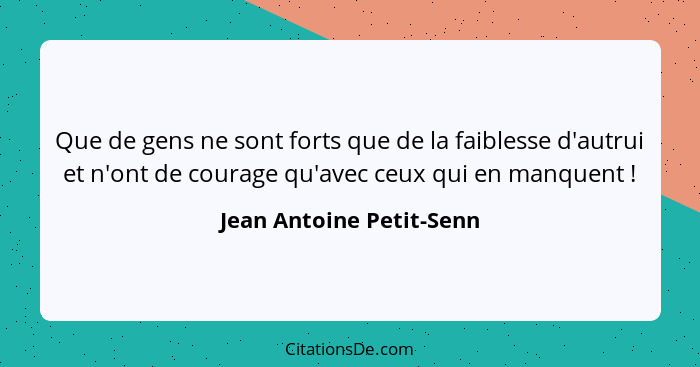 Que de gens ne sont forts que de la faiblesse d'autrui et n'ont de courage qu'avec ceux qui en manquent !... - Jean Antoine Petit-Senn