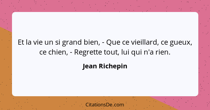 Et la vie un si grand bien, - Que ce vieillard, ce gueux, ce chien, - Regrette tout, lui qui n'a rien.... - Jean Richepin