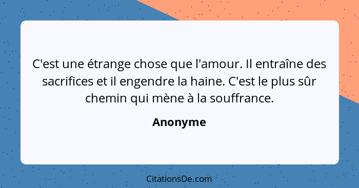 C'est une étrange chose que l'amour. Il entraîne des sacrifices et il engendre la haine. C'est le plus sûr chemin qui mène à la souffrance.... - Anonyme