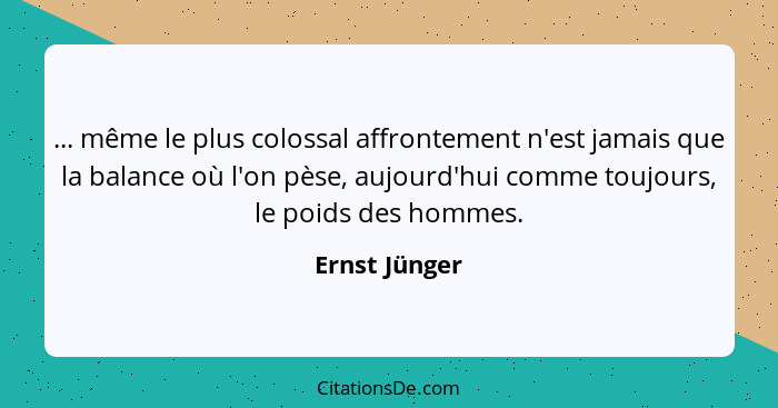 ... même le plus colossal affrontement n'est jamais que la balance où l'on pèse, aujourd'hui comme toujours, le poids des hommes.... - Ernst Jünger