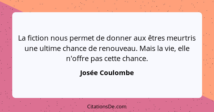 La fiction nous permet de donner aux êtres meurtris une ultime chance de renouveau. Mais la vie, elle n'offre pas cette chance.... - Josée Coulombe