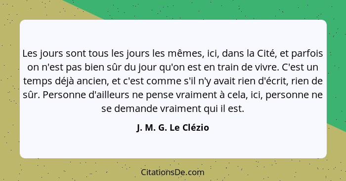 Les jours sont tous les jours les mêmes, ici, dans la Cité, et parfois on n'est pas bien sûr du jour qu'on est en train de vivre.... - J. M. G. Le Clézio