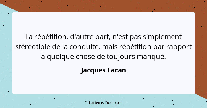 La répétition, d'autre part, n'est pas simplement stéréotipie de la conduite, mais répétition par rapport à quelque chose de toujours... - Jacques Lacan