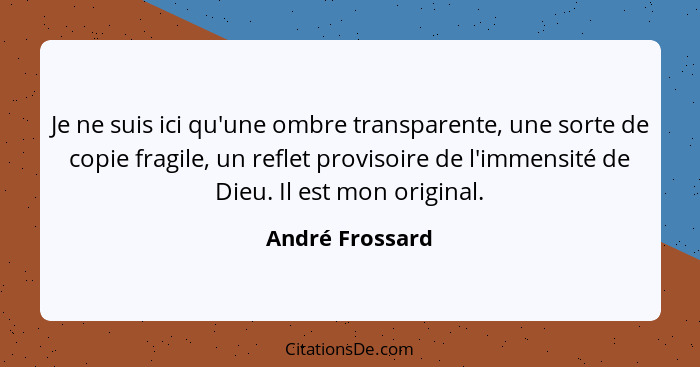 Je ne suis ici qu'une ombre transparente, une sorte de copie fragile, un reflet provisoire de l'immensité de Dieu. Il est mon origina... - André Frossard