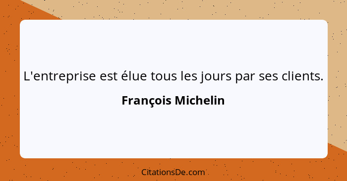 L'entreprise est élue tous les jours par ses clients.... - François Michelin