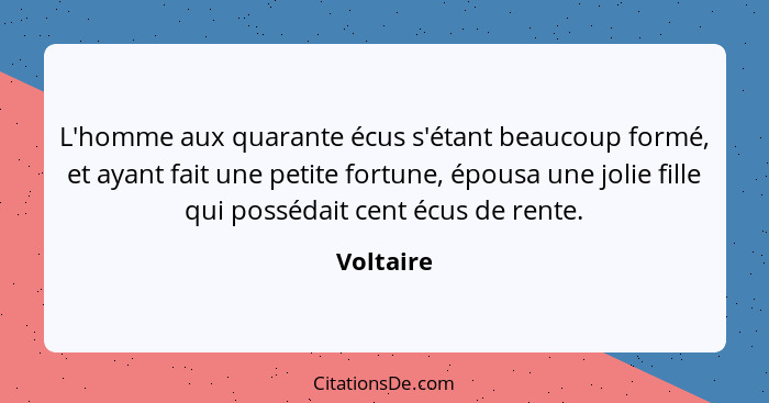 L'homme aux quarante écus s'étant beaucoup formé, et ayant fait une petite fortune, épousa une jolie fille qui possédait cent écus de rente... - Voltaire