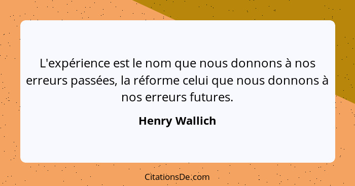 L'expérience est le nom que nous donnons à nos erreurs passées, la réforme celui que nous donnons à nos erreurs futures.... - Henry Wallich