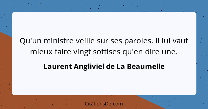 Qu'un ministre veille sur ses paroles. Il lui vaut mieux faire vingt sottises qu'en dire une.... - Laurent Angliviel de La Beaumelle