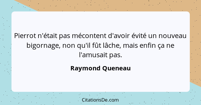 Pierrot n'était pas mécontent d'avoir évité un nouveau bigornage, non qu'il fût lâche, mais enfin ça ne l'amusait pas.... - Raymond Queneau