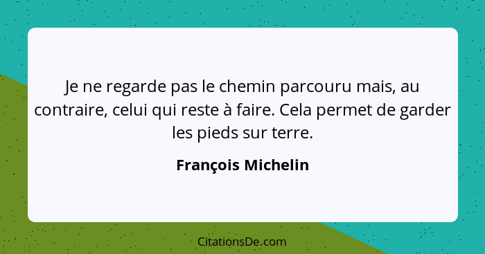 Je ne regarde pas le chemin parcouru mais, au contraire, celui qui reste à faire. Cela permet de garder les pieds sur terre.... - François Michelin