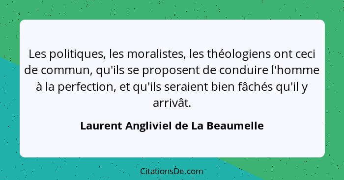 Les politiques, les moralistes, les théologiens ont ceci de commun, qu'ils se proposent de conduire l'homme à la p... - Laurent Angliviel de La Beaumelle