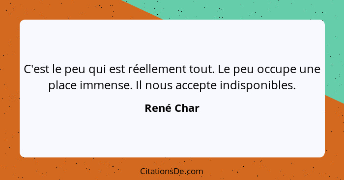 C'est le peu qui est réellement tout. Le peu occupe une place immense. Il nous accepte indisponibles.... - René Char