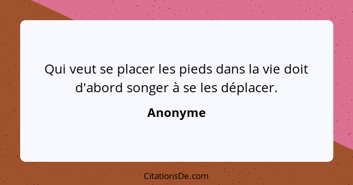 Qui veut se placer les pieds dans la vie doit d'abord songer à se les déplacer.... - Anonyme