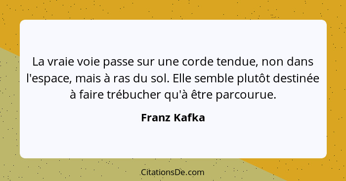 La vraie voie passe sur une corde tendue, non dans l'espace, mais à ras du sol. Elle semble plutôt destinée à faire trébucher qu'à être... - Franz Kafka