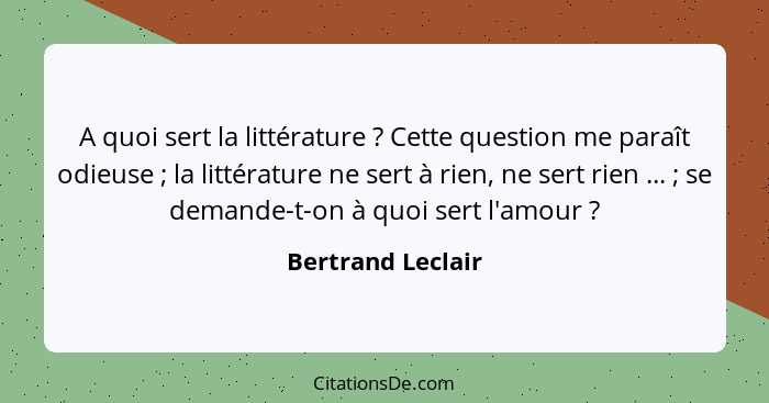 A quoi sert la littérature ? Cette question me paraît odieuse ; la littérature ne sert à rien, ne sert rien ... ; se... - Bertrand Leclair